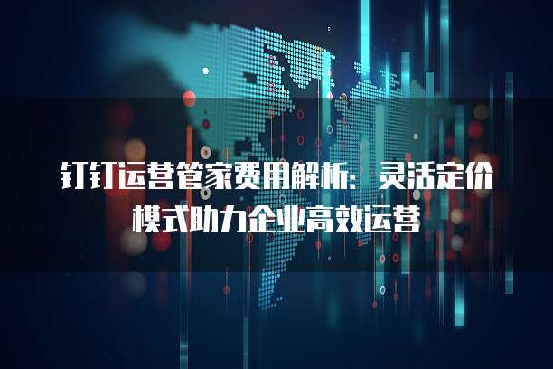 钉钉运营管家费用解析:灵活定价模式助力企业高效运营