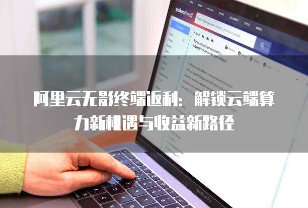 阿里云无影终端返利:解锁云端算力新机遇与收益新路径