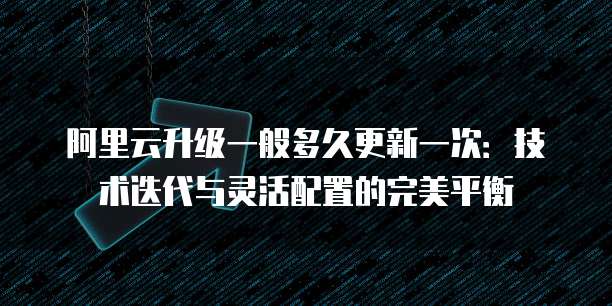 阿里云升级一般多久更新一次：技术迭代与灵活配置的完美平衡
