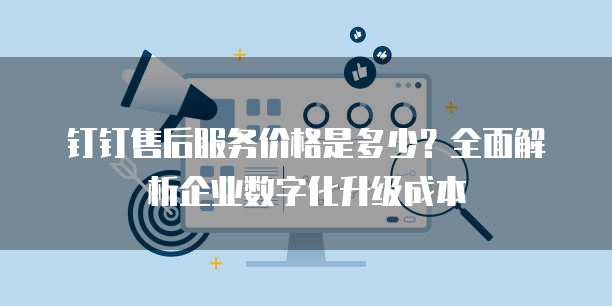 钉钉售后服务价格是多少？全面解析企业数字化升级成本