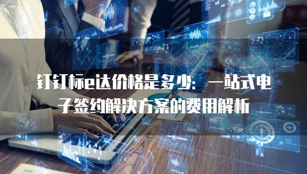 钉钉标e达价格是多少：一站式电子签约解决方案的费用解析