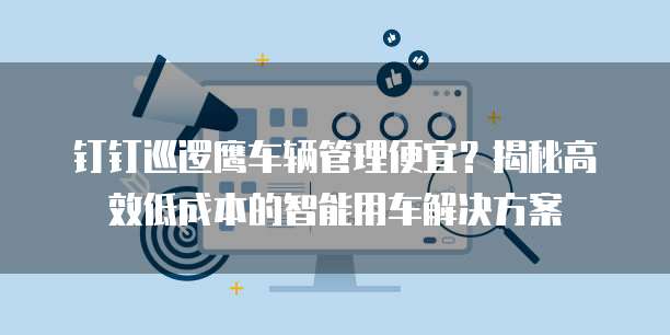 钉钉巡逻鹰车辆管理便宜?揭秘高效低成本的智能用车解决方案