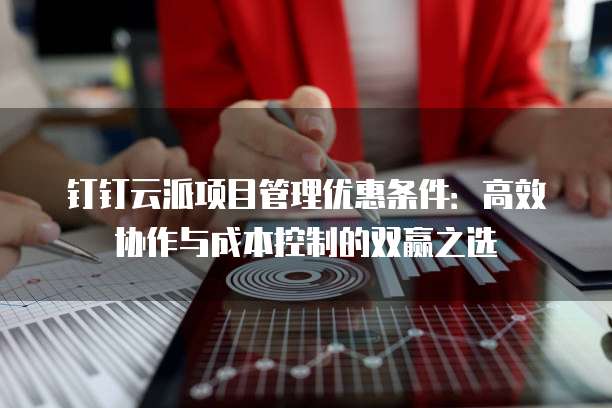 钉钉云派项目管理优惠条件:高效协作与成本控制的双赢之选