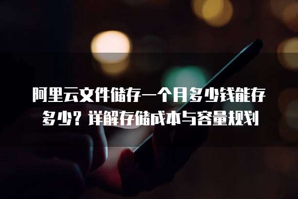 阿里云文件储存一个月多少钱能存多少?详解存储成本与容量规划