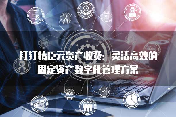 钉钉精臣云资产收费:灵活高效的固定资产数字化管理方案