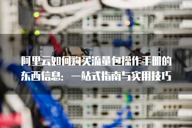 阿里云如何购买流量包操作手册的东西信息:一站式指南与实用技巧