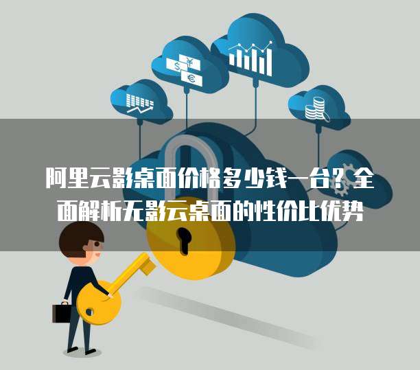 阿里云影桌面价格多少钱一台？全面解析无影云桌面的性价比优势