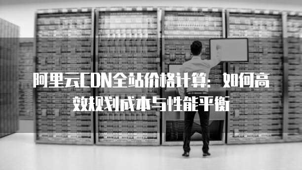 阿里云CDN全站价格计算:如何高效规划成本与性能平衡