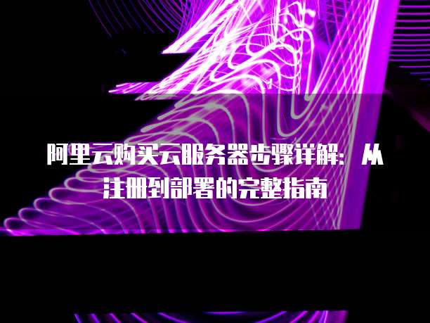 阿里云购买云服务器步骤详解:从注册到部署的完整指南