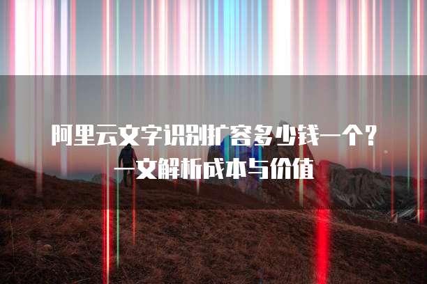 阿里云文字识别扩容多少钱一个?一文解析成本与价值