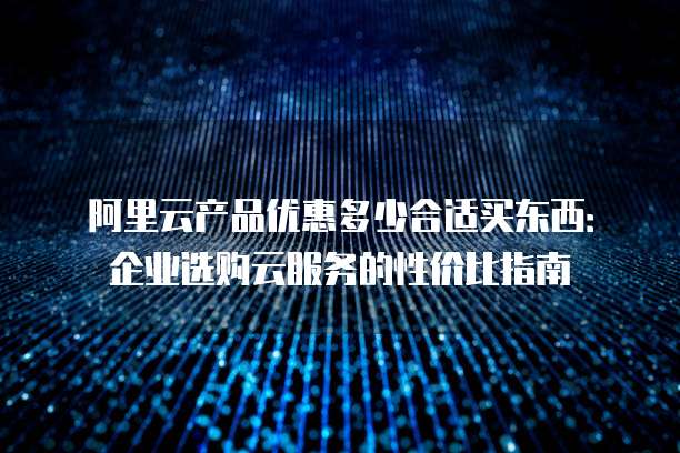 阿里云产品优惠多少合适买东西:企业选购云服务的性价比指南