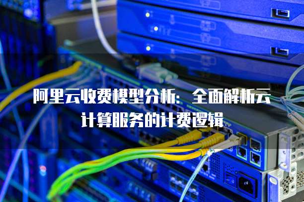 阿里云收费模型分析：全面解析云计算服务的计费逻辑