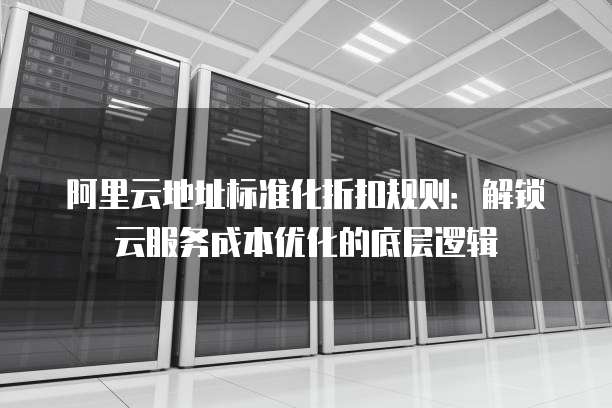 阿里云地址标准化折扣规则:解锁云服务成本优化的底层逻辑