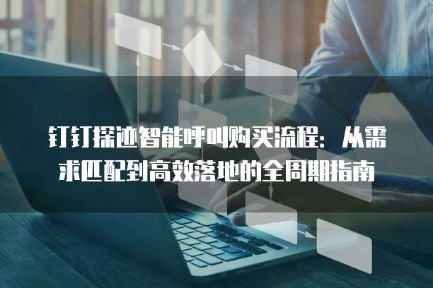 钉钉探迹智能呼叫购买流程:从需求匹配到高效落地的全周期指南