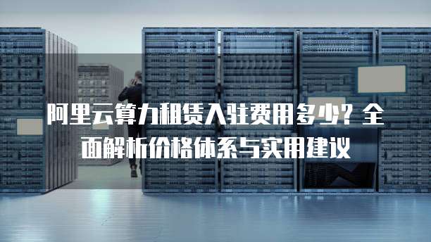 阿里云算力租赁入驻费用多少?全面解析价格体系与实用建议