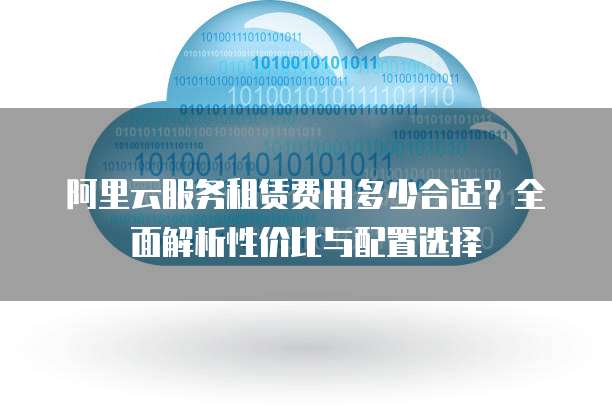 阿里云服务租赁费用多少合适?全面解析性价比与配置选择