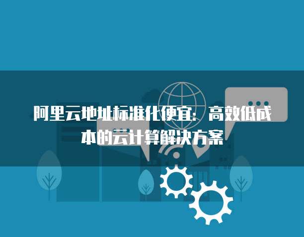 阿里云地址标准化便宜:高效低成本的云计算解决方案