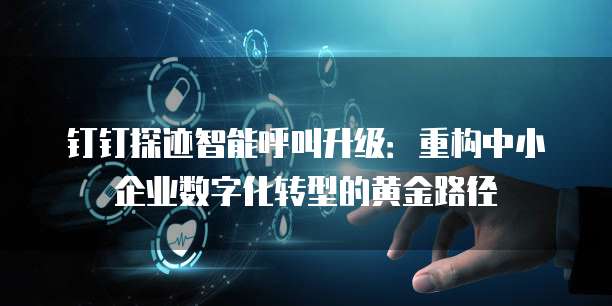 钉钉探迹智能呼叫升级:重构中小企业数字化转型的黄金路径