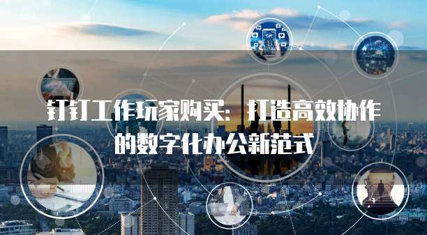 钉钉工作玩家购买:打造高效协作的数字化办公新范式
