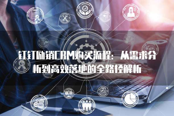 钉钉励销CRM购买流程:从需求分析到高效落地的全路径解析