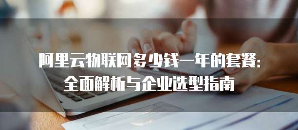 阿里云物联网多少钱一年的套餐:全面解析与企业选型指南