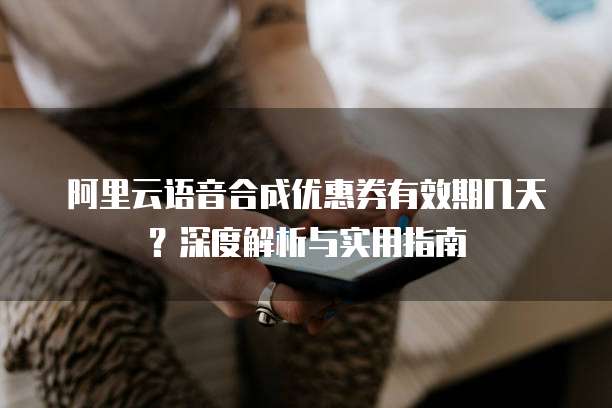 阿里云语音合成优惠券有效期几天?深度解析与实用指南