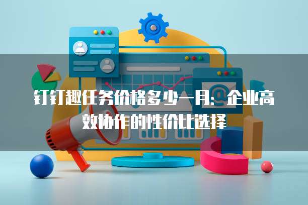 钉钉趣任务价格多少一月:企业高效协作的性价比选择