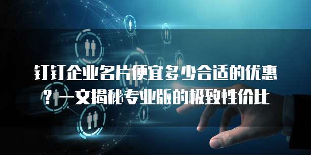 钉钉企业名片便宜多少合适的优惠?一文揭秘专业版的极致性价比