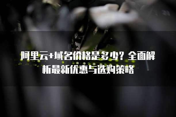 阿里云+域名价格是多少?全面解析最新优惠与选购策略