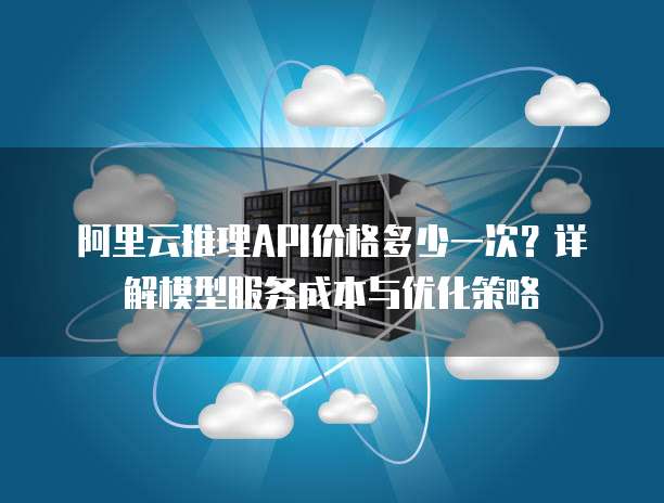 阿里云推理API价格多少一次？详解模型服务成本与优化策略