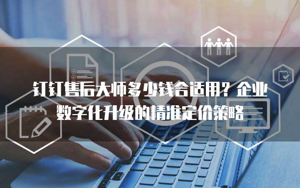 钉钉售后大师多少钱合适用?企业数字化升级的精准定价策略