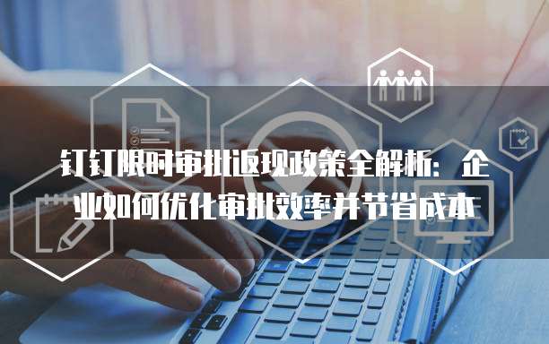 钉钉限时审批返现政策全解析:企业如何优化审批效率并节省成本