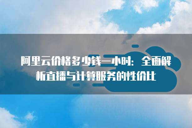 阿里云价格多少钱一小时:全面解析直播与计算服务的性价比