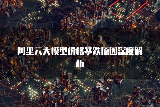 阿里云大模型价格暴跌原因深度解析