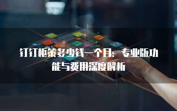 钉钉枢策多少钱一个月:专业版功能与费用深度解析