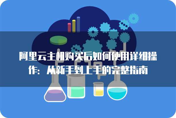 阿里云主机购买后如何使用详细操作:从新手到上手的完整指南