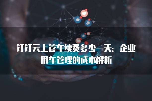 钉钉云上管车续费多少一天:企业用车管理的成本解析