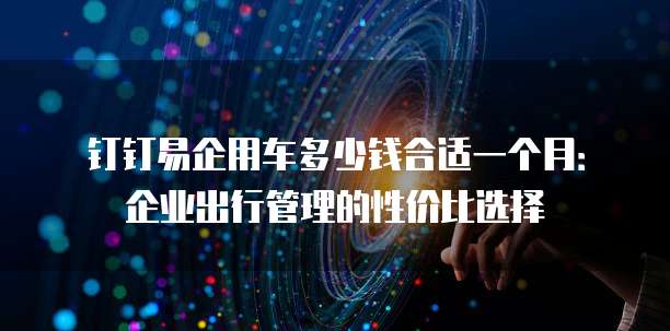 钉钉易企用车多少钱合适一个月：企业出行管理的性价比选择