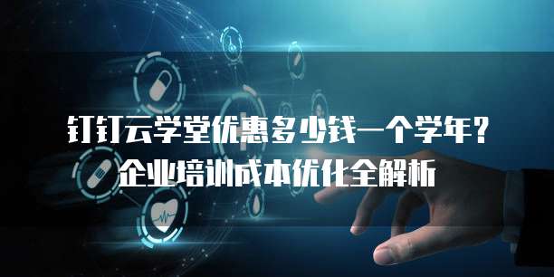 钉钉云学堂优惠多少钱一个学年?企业培训成本优化全解析