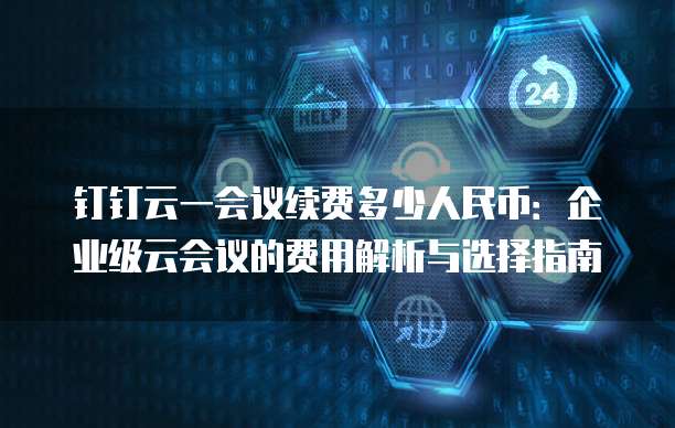 钉钉云一会议续费多少人民币：企业级云会议的费用解析与选择指南