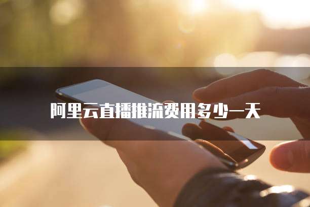 阿里云直播推流费用多少一天