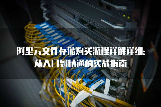 阿里云文件存储购买流程详解详细:从入门到精通的实战指南