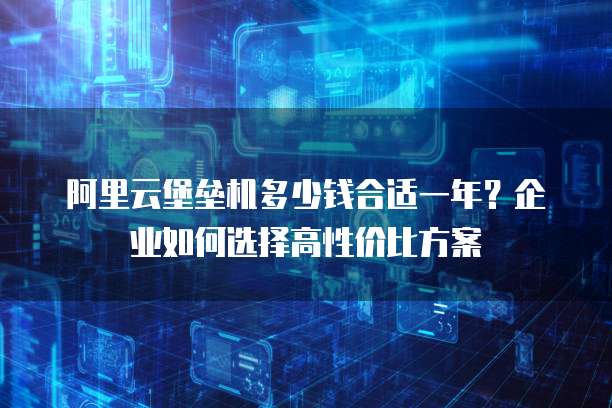 阿里云堡垒机多少钱合适一年?企业如何选择高性价比方案