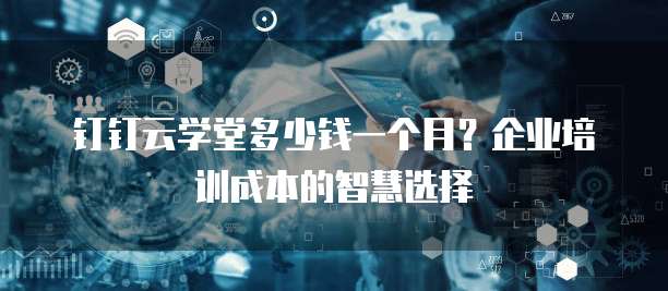 钉钉云学堂多少钱一个月?企业培训成本的智慧选择