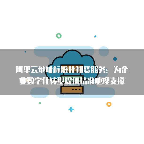 阿里云地址标准化租赁服务:为企业数字化转型提供精准地理支撑