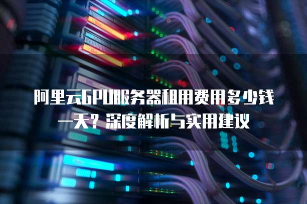 阿里云GPU服务器租用费用多少钱一天?深度解析与实用建议