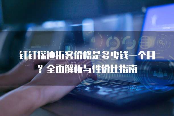 钉钉探迹拓客价格是多少钱一个月?全面解析与性价比指南