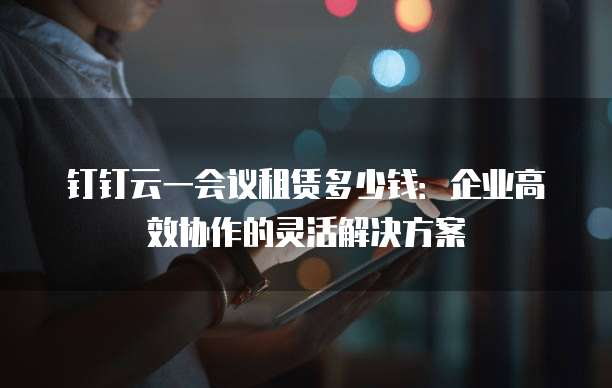 钉钉云一会议租赁多少钱：企业高效协作的灵活解决方案