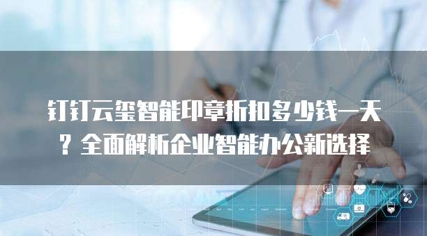 钉钉云玺智能印章折扣多少钱一天？全面解析企业智能办公新选择
