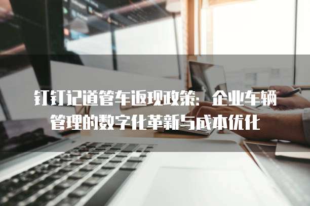 钉钉记道管车返现政策:企业车辆管理的数字化革新与成本优化